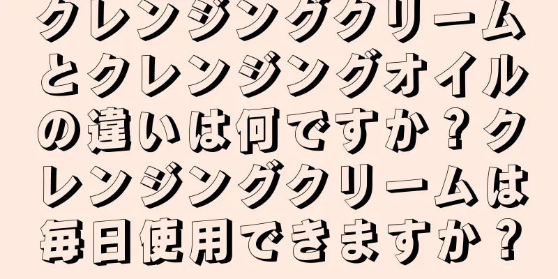 クレンジングクリームとクレンジングオイルの違いは何ですか？クレンジングクリームは毎日使用できますか？