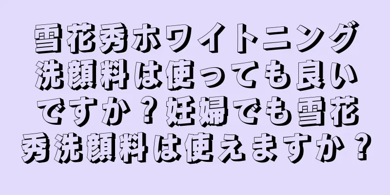 雪花秀ホワイトニング洗顔料は使っても良いですか？妊婦でも雪花秀洗顔料は使えますか？