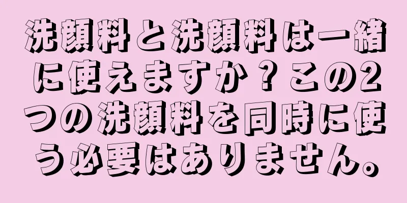 洗顔料と洗顔料は一緒に使えますか？この2つの洗顔料を同時に使う必要はありません。