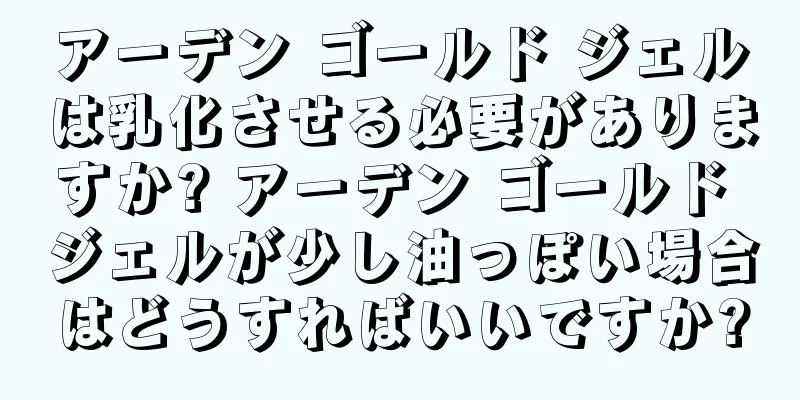 アーデン ゴールド ジェルは乳化させる必要がありますか? アーデン ゴールド ジェルが少し油っぽい場合はどうすればいいですか?