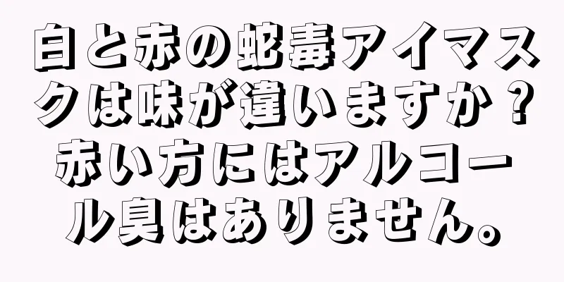 白と赤の蛇毒アイマスクは味が違いますか？赤い方にはアルコール臭はありません。