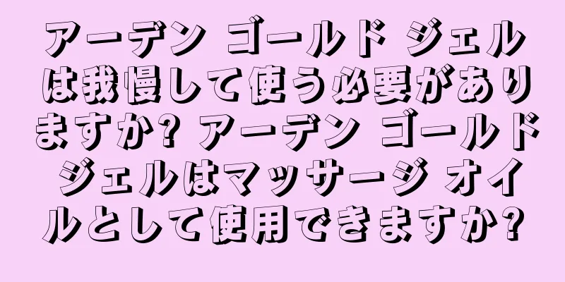 アーデン ゴールド ジェルは我慢して使う必要がありますか? アーデン ゴールド ジェルはマッサージ オイルとして使用できますか?