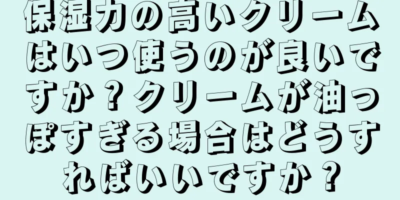 保湿力の高いクリームはいつ使うのが良いですか？クリームが油っぽすぎる場合はどうすればいいですか？