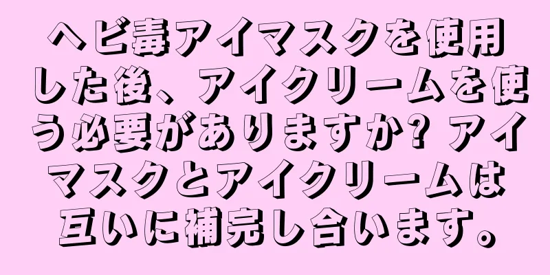 ヘビ毒アイマスクを使用した後、アイクリームを使う必要がありますか? アイマスクとアイクリームは互いに補完し合います。