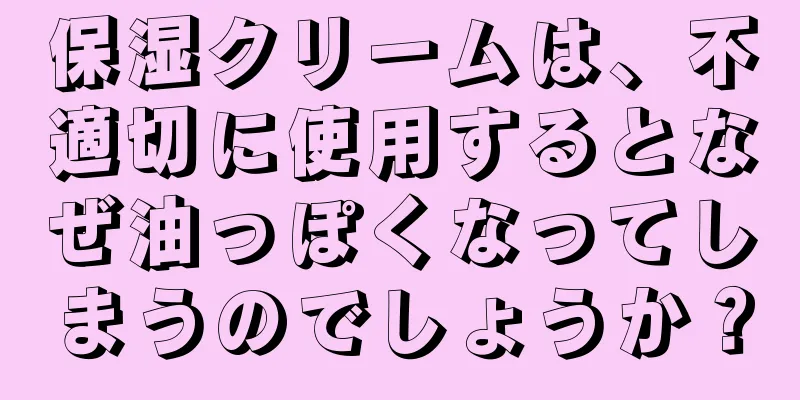 保湿クリームは、不適切に使用するとなぜ油っぽくなってしまうのでしょうか？