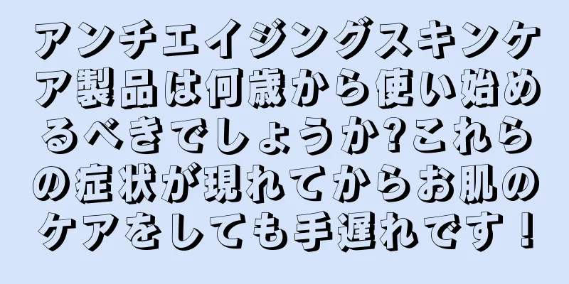 アンチエイジングスキンケア製品は何歳から使い始めるべきでしょうか?これらの症状が現れてからお肌のケアをしても手遅れです！