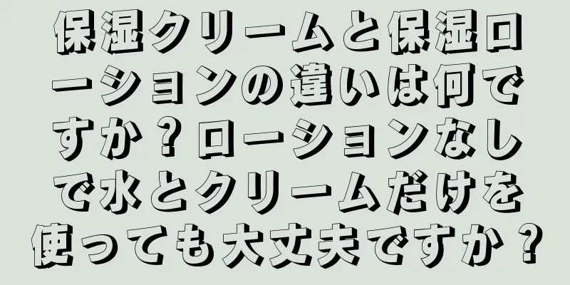 保湿クリームと保湿ローションの違いは何ですか？ローションなしで水とクリームだけを使っても大丈夫ですか？