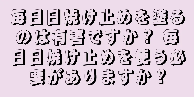 毎日日焼け止めを塗るのは有害ですか？ 毎日日焼け止めを使う必要がありますか？