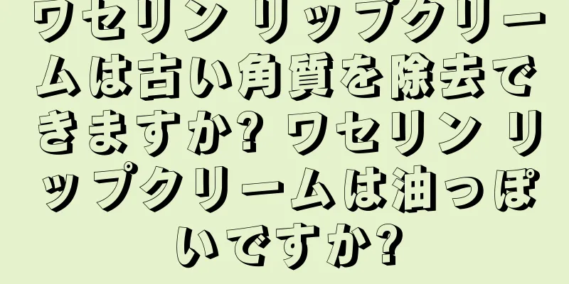 ワセリン リップクリームは古い角質を除去できますか? ワセリン リップクリームは油っぽいですか?