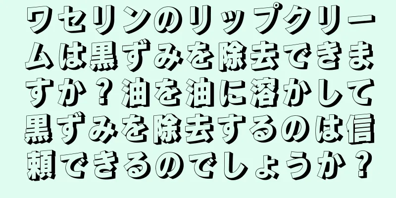 ワセリンのリップクリームは黒ずみを除去できますか？油を油に溶かして黒ずみを除去するのは信頼できるのでしょうか？