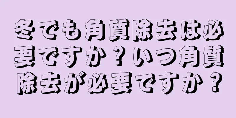 冬でも角質除去は必要ですか？いつ角質除去が必要ですか？