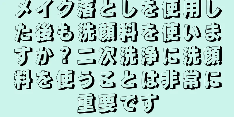 メイク落としを使用した後も洗顔料を使いますか？二次洗浄に洗顔料を使うことは非常に重要です