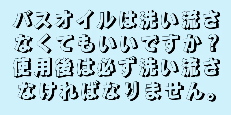 バスオイルは洗い流さなくてもいいですか？使用後は必ず洗い流さなければなりません。