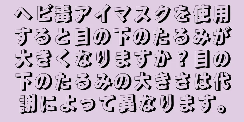 ヘビ毒アイマスクを使用すると目の下のたるみが大きくなりますか？目の下のたるみの大きさは代謝によって異なります。