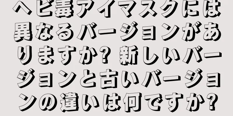 ヘビ毒アイマスクには異なるバージョンがありますか? 新しいバージョンと古いバージョンの違いは何ですか?