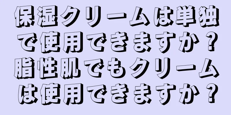 保湿クリームは単独で使用できますか？脂性肌でもクリームは使用できますか？