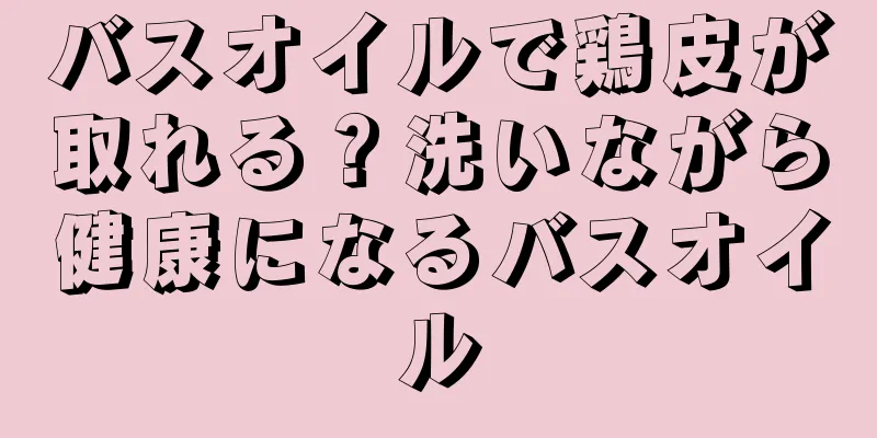 バスオイルで鶏皮が取れる？洗いながら健康になるバスオイル