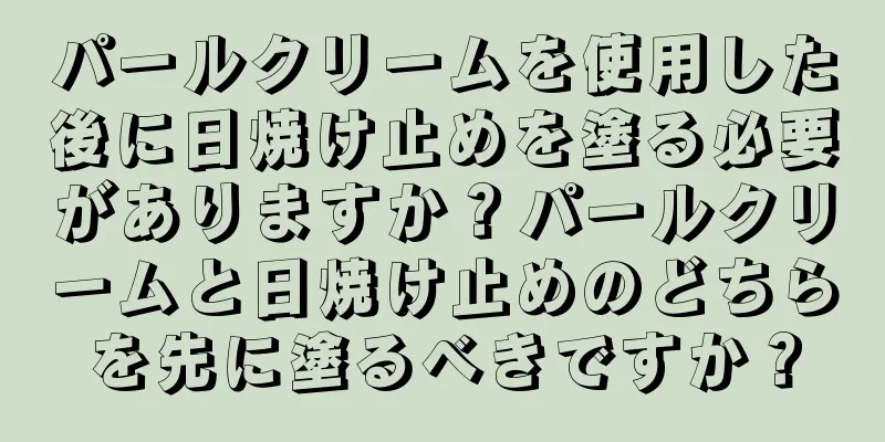 パールクリームを使用した後に日焼け止めを塗る必要がありますか？パールクリームと日焼け止めのどちらを先に塗るべきですか？