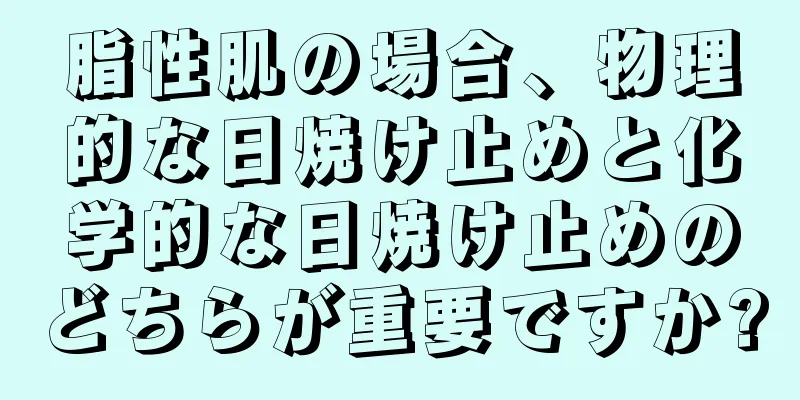 脂性肌の場合、物理的な日焼け止めと化学的な日焼け止めのどちらが重要ですか?