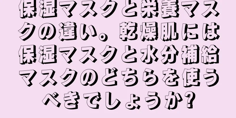 保湿マスクと栄養マスクの違い。乾燥肌には保湿マスクと水分補給マスクのどちらを使うべきでしょうか?