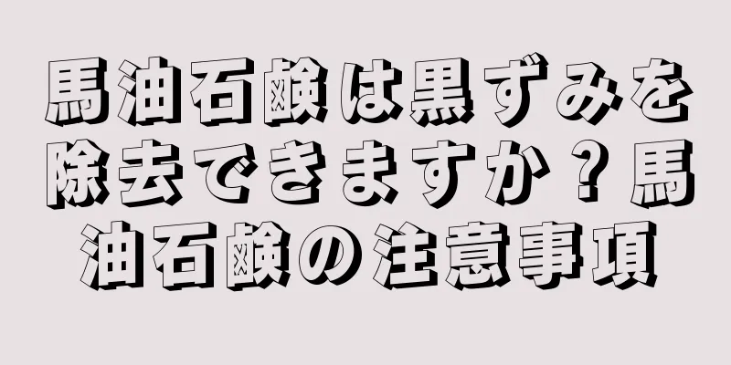 馬油石鹸は黒ずみを除去できますか？馬油石鹸の注意事項