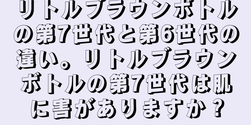 リトルブラウンボトルの第7世代と第6世代の違い。リトルブラウンボトルの第7世代は肌に害がありますか？