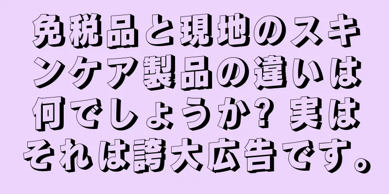 免税品と現地のスキンケア製品の違いは何でしょうか? 実はそれは誇大広告です。