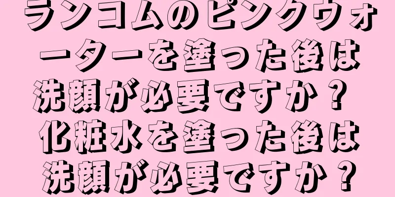 ランコムのピンクウォーターを塗った後は洗顔が必要ですか？ 化粧水を塗った後は洗顔が必要ですか？
