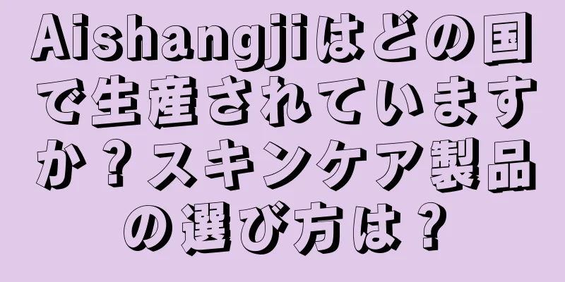 Aishangjiはどの国で生産されていますか？スキンケア製品の選び方は？