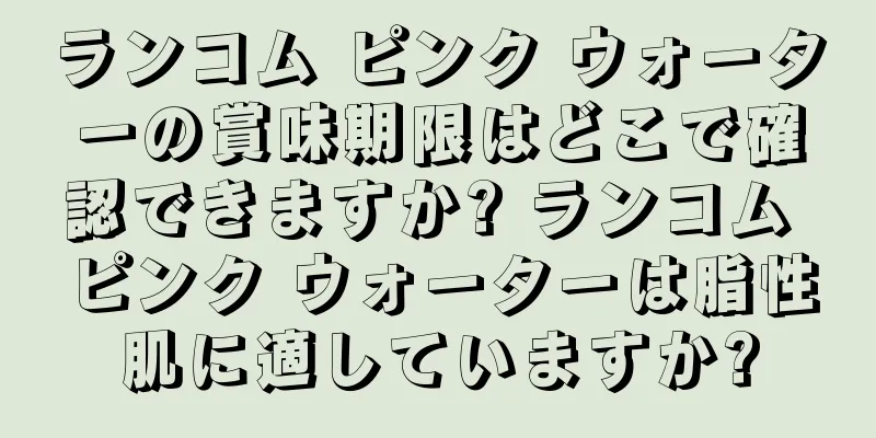 ランコム ピンク ウォーターの賞味期限はどこで確認できますか? ランコム ピンク ウォーターは脂性肌に適していますか?