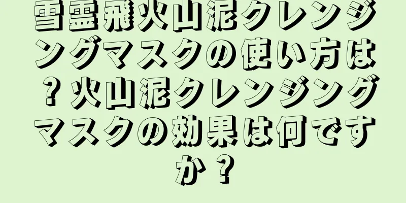 雪霊飛火山泥クレンジングマスクの使い方は？火山泥クレンジングマスクの効果は何ですか？