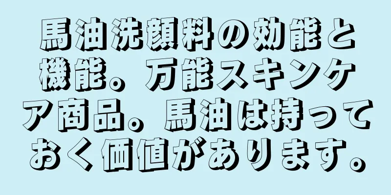 馬油洗顔料の効能と機能。万能スキンケア商品。馬油は持っておく価値があります。