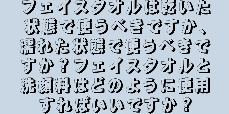 フェイスタオルは乾いた状態で使うべきですか、濡れた状態で使うべきですか？フェイスタオルと洗顔料はどのように使用すればいいですか？