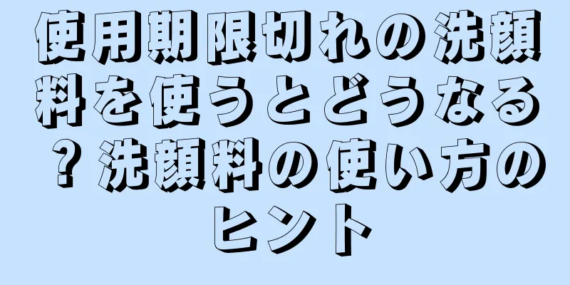 使用期限切れの洗顔料を使うとどうなる？洗顔料の使い方のヒント