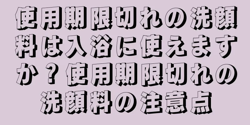 使用期限切れの洗顔料は入浴に使えますか？使用期限切れの洗顔料の注意点