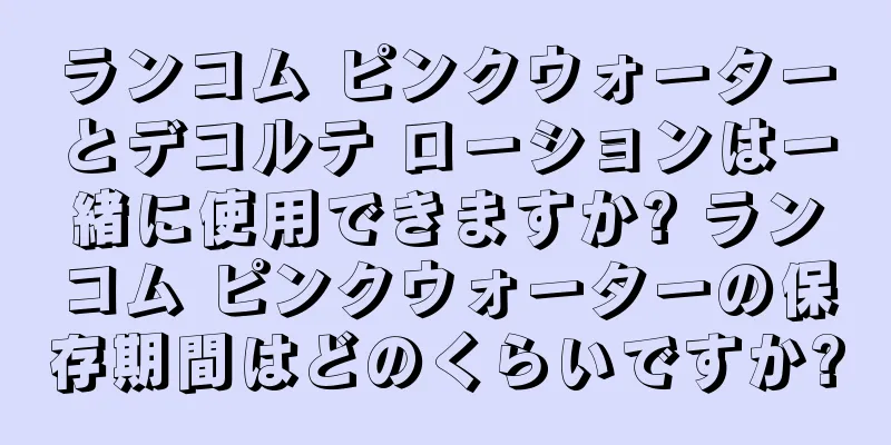 ランコム ピンクウォーターとデコルテ ローションは一緒に使用できますか? ランコム ピンクウォーターの保存期間はどのくらいですか?