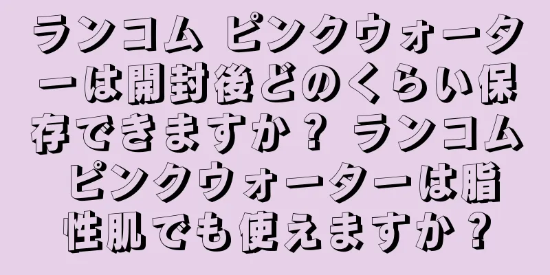 ランコム ピンクウォーターは開封後どのくらい保存できますか？ ランコム ピンクウォーターは脂性肌でも使えますか？