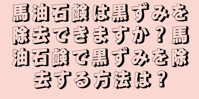 馬油石鹸は黒ずみを除去できますか？馬油石鹸で黒ずみを除去する方法は？