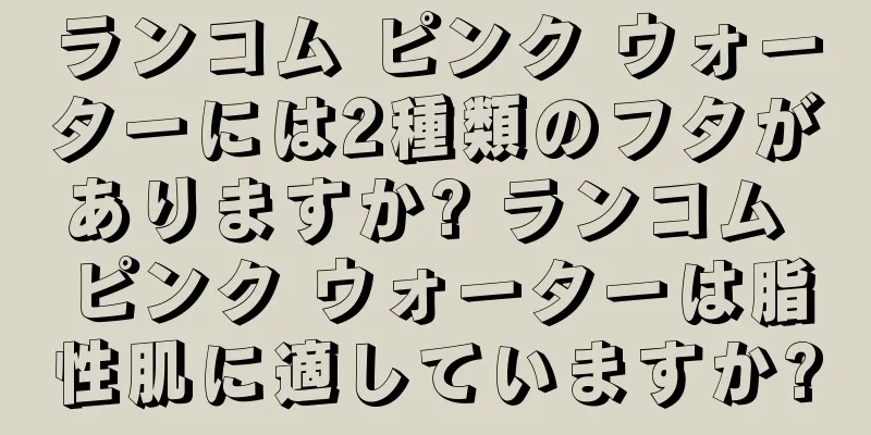 ランコム ピンク ウォーターには2種類のフタがありますか? ランコム ピンク ウォーターは脂性肌に適していますか?