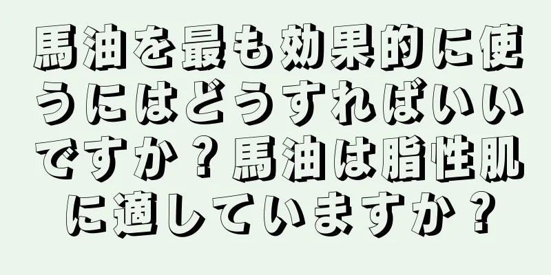 馬油を最も効果的に使うにはどうすればいいですか？馬油は脂性肌に適していますか？