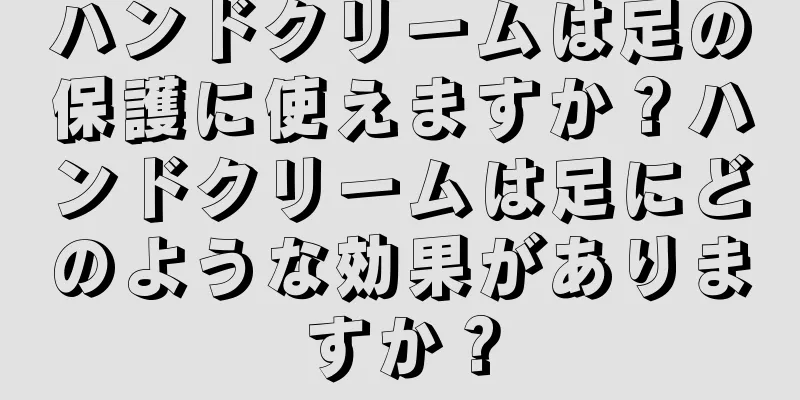 ハンドクリームは足の保護に使えますか？ハンドクリームは足にどのような効果がありますか？