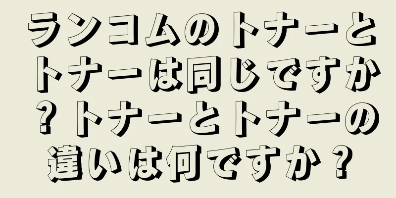 ランコムのトナーとトナーは同じですか？トナーとトナーの違いは何ですか？