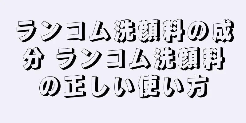 ランコム洗顔料の成分 ランコム洗顔料の正しい使い方