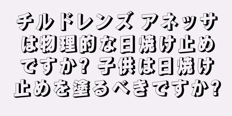 チルドレンズ アネッサは物理的な日焼け止めですか? 子供は日焼け止めを塗るべきですか?