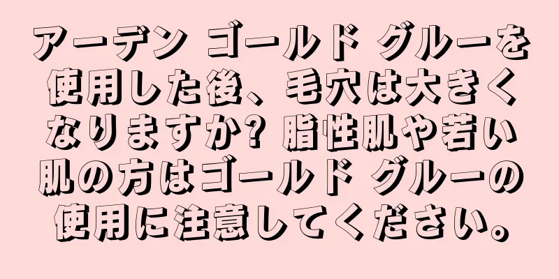 アーデン ゴールド グルーを使用した後、毛穴は大きくなりますか? 脂性肌や若い肌の方はゴールド グルーの使用に注意してください。