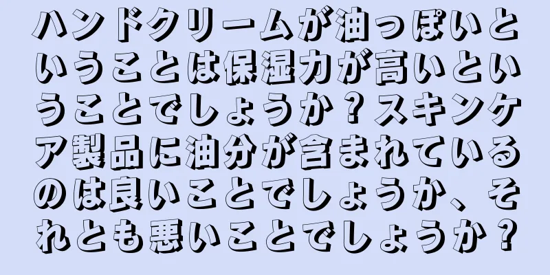 ハンドクリームが油っぽいということは保湿力が高いということでしょうか？スキンケア製品に油分が含まれているのは良いことでしょうか、それとも悪いことでしょうか？