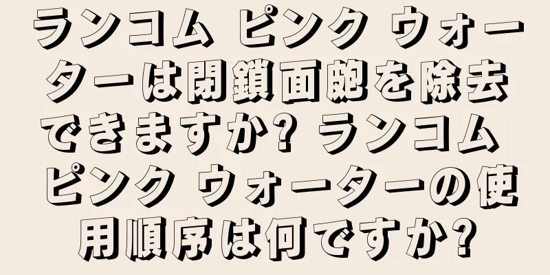 ランコム ピンク ウォーターは閉鎖面皰を除去できますか? ランコム ピンク ウォーターの使用順序は何ですか?