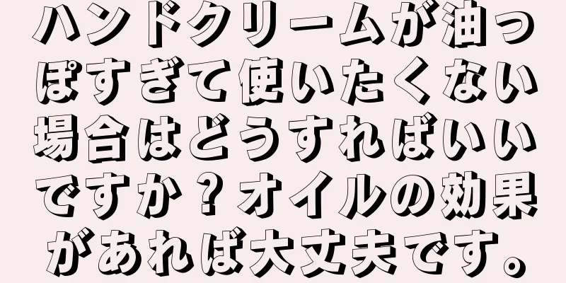 ハンドクリームが油っぽすぎて使いたくない場合はどうすればいいですか？オイルの効果があれば大丈夫です。