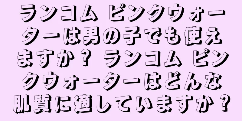 ランコム ピンクウォーターは男の子でも使えますか？ ランコム ピンクウォーターはどんな肌質に適していますか？