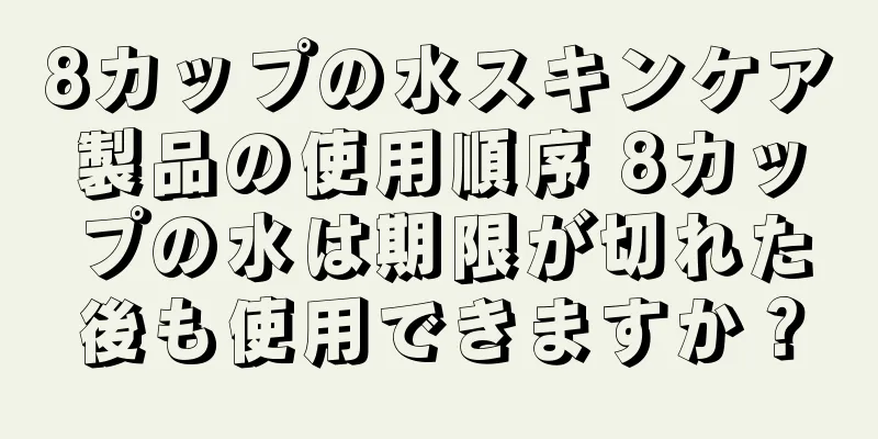 8カップの水スキンケア製品の使用順序 8カップの水は期限が切れた後も使用できますか？